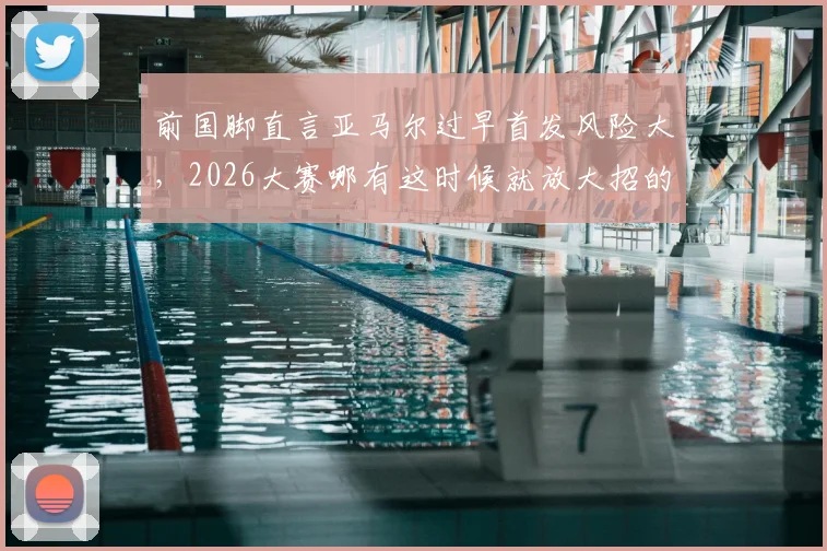 前国脚直言亚马尔过早首发风险大,2026大赛哪有这时候就放大招的深层解读与战术讨论