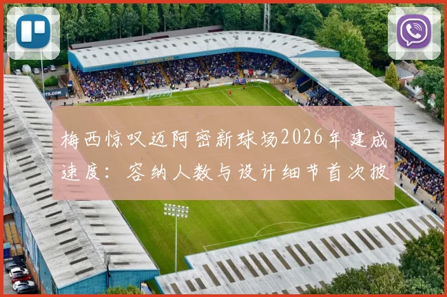 梅西惊叹迈阿密新球场2026年建成速度:容纳人数与设计细节首次披露,揭幕战前瞻看点解析