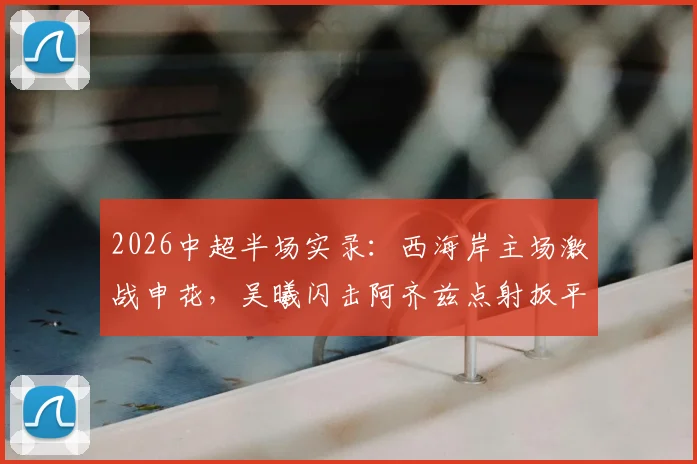 2026中超半场实录：西海岸主场激战申花，吴曦闪击阿齐兹点射扳平，1-1战况深度解读