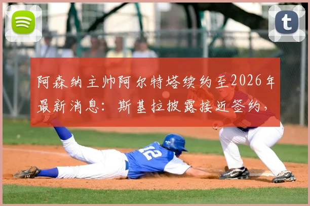 阿森纳主帅阿尔特塔续约至2026年最新消息:斯基拉披露接近签约,新合同年薪及对球队未来影响分析