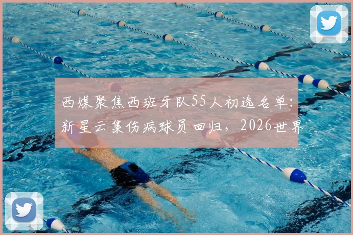 西媒聚焦西班牙队55人初选名单：新星云集伤病球员回归，2026世界杯阵容雏形浮现
