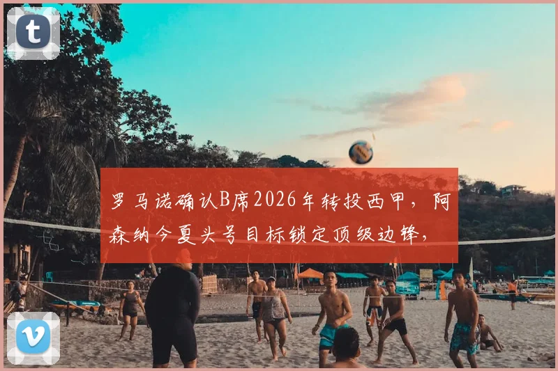 罗马诺确认B席2026年转投西甲，阿森纳今夏头号目标锁定顶级边锋，预算及潜在人选全解析