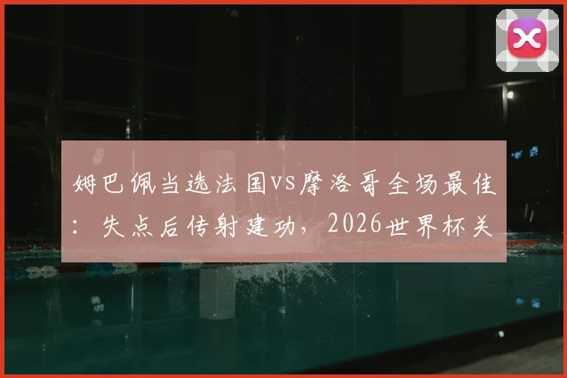 姆巴佩当选法国vs摩洛哥全场最佳:失点后传射建功,2026世界杯关键表现回顾