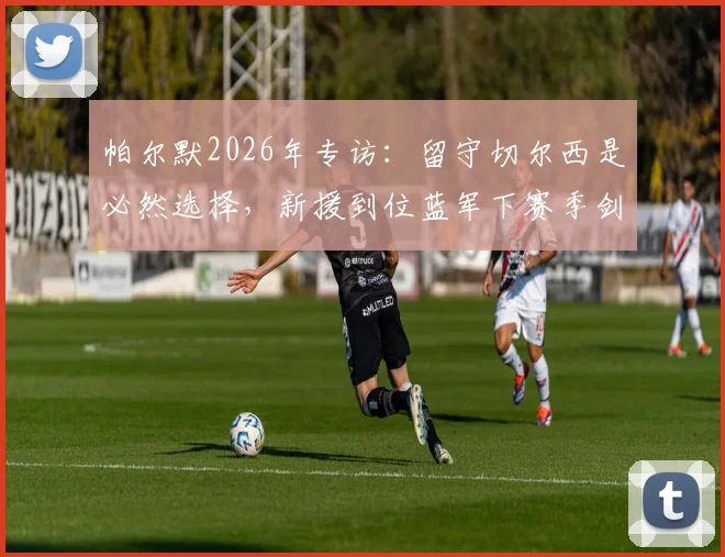 帕尔默2026年专访:留守切尔西是必然选择,新援到位蓝军下赛季剑指冠军