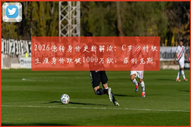 2026德转身价更新解读:C罗沙特联生涯身价跌破1000万欧,菲利克斯飙升300万欧引关注
