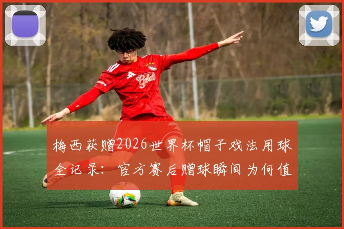 梅西获赠2026世界杯帽子戏法用球全记录：官方赛后赠球瞬间为何值得永久珍藏？