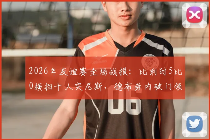 2026年友谊赛全场战报:比利时5比0横扫十人突尼斯,德布劳内破门领衔进攻,附进球动图与赛后数据深度解读