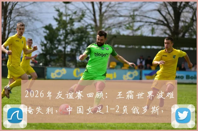 2026年友谊赛回顾:王霜世界波难掩失利,中国女足1-2负俄罗斯,比赛详细分析与阵容解读