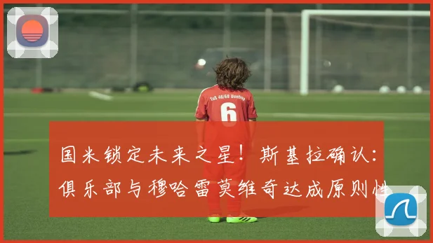 国米锁定未来之星！斯基拉确认：俱乐部与穆哈雷莫维奇达成原则性协议，新合同至2026年