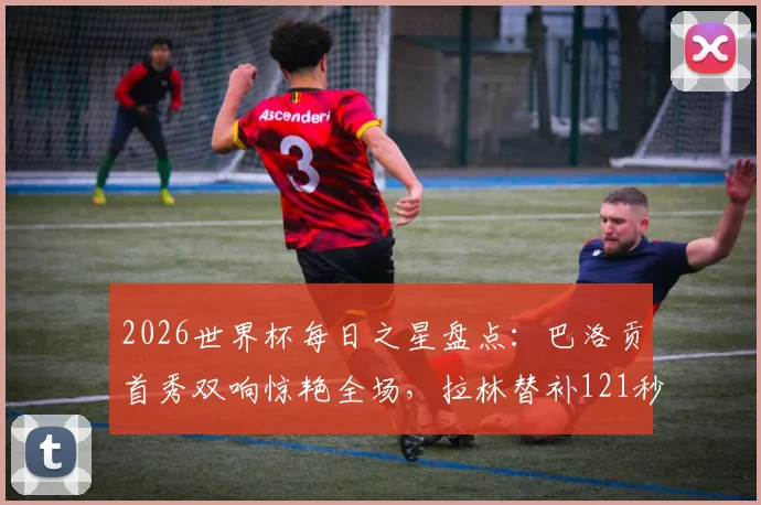 2026世界杯每日之星盘点:巴洛贡首秀双响惊艳全场,拉林替补121秒创最快进球纪录
