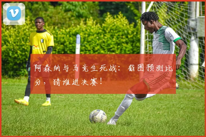 阿森纳与马竞生死战：截图预测比分，猜谁进决赛！