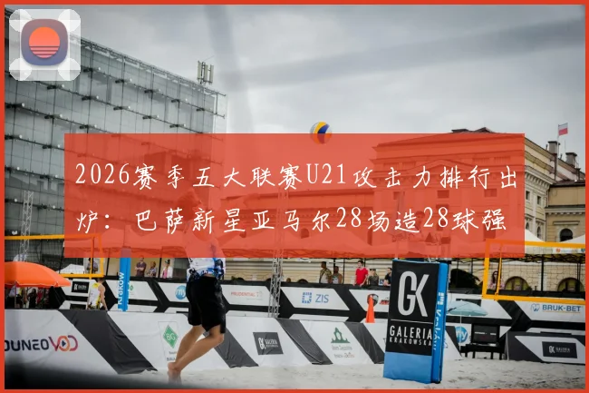 2026赛季五大联赛U21攻击力排行出炉：巴萨新星亚马尔28场造28球强势领跑，谁是最强00后？