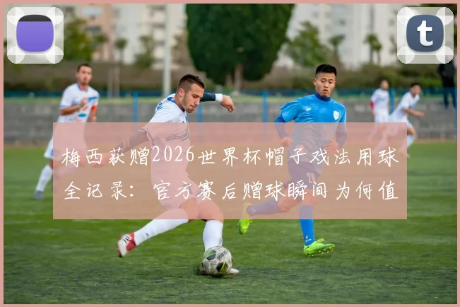 梅西获赠2026世界杯帽子戏法用球全记录:官方赛后赠球瞬间为何值得永久珍藏?