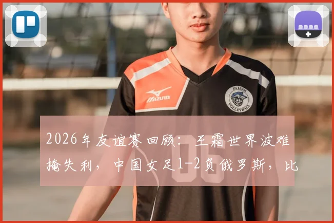 2026年友谊赛回顾：王霜世界波难掩失利，中国女足1-2负俄罗斯，比赛详细分析与阵容解读