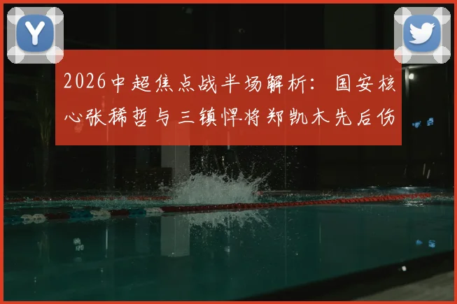 2026中超焦点战半场解析：国安核心张稀哲与三镇悍将郑凯木先后伤退，工体之战暂平武汉