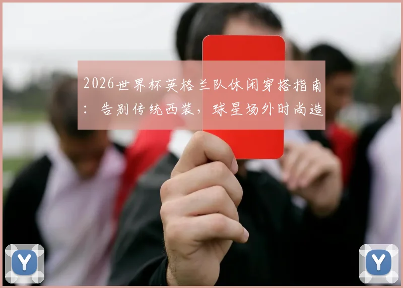 2026世界杯英格兰队休闲穿搭指南:告别传统西装,球星场外时尚造型与西装替代方案全解析