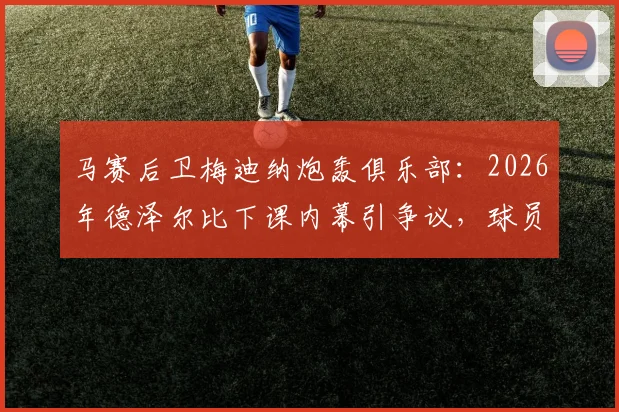 马赛后卫梅迪纳炮轰俱乐部:2026年德泽尔比下课内幕引争议,球员怒斥决定太荒谬