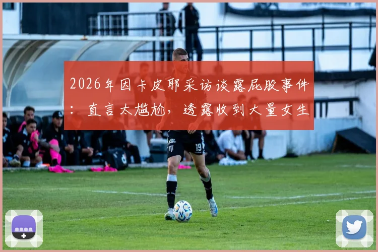 2026年因卡皮耶采访谈露屁股事件：直言太尴尬，透露收到大量女生私信引发热议