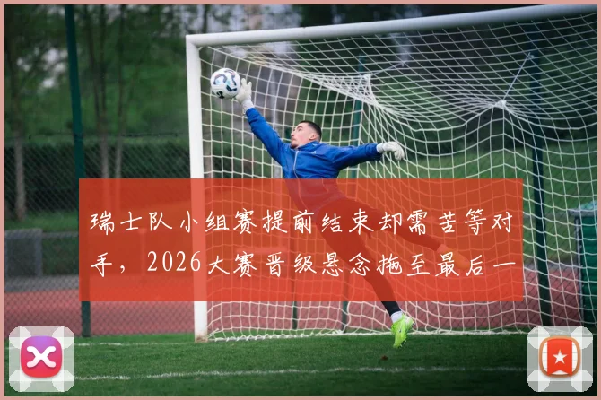 瑞士队小组赛提前结束却需苦等对手,2026大赛晋级悬念拖至最后一刻才揭晓
