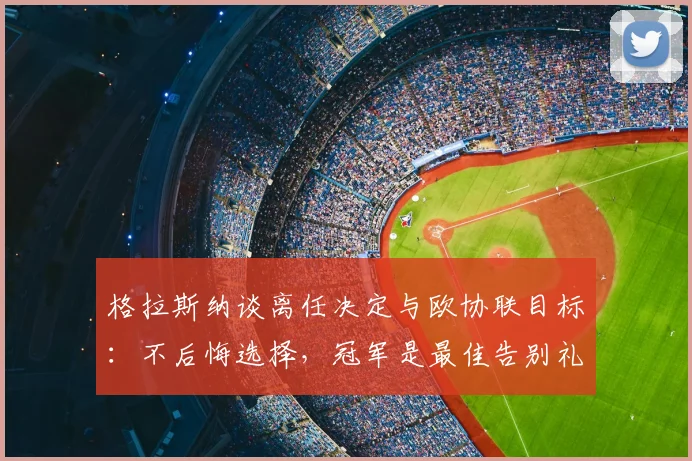 格拉斯纳谈离任决定与欧协联目标：不后悔选择，冠军是最佳告别礼