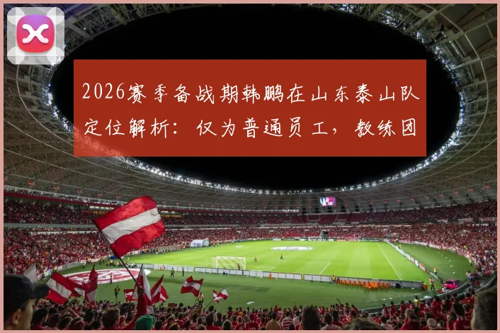 2026赛季备战期韩鹏在山东泰山队定位解析：仅为普通员工，教练团队组建与他无关