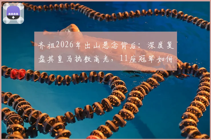 齐祖2026年出山悬念背后：深度复盘其皇马执教高光，11座冠军如何铸就