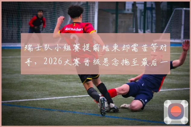 瑞士队小组赛提前结束却需苦等对手，2026大赛晋级悬念拖至最后一刻才揭晓