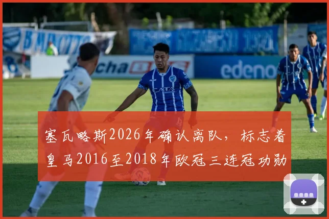 塞瓦略斯2026年确认离队，标志着皇马2016至2018年欧冠三连冠功勋阵容已全部更迭完毕