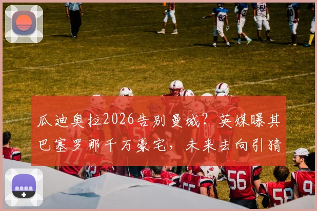 瓜迪奥拉2026告别曼城?英媒曝其巴塞罗那千万豪宅,未来去向引猜测