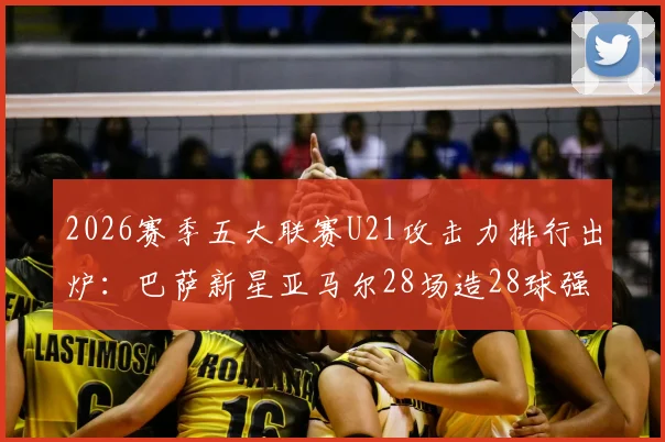 2026赛季五大联赛U21攻击力排行出炉：巴萨新星亚马尔28场造28球强势领跑，谁是最强00后？