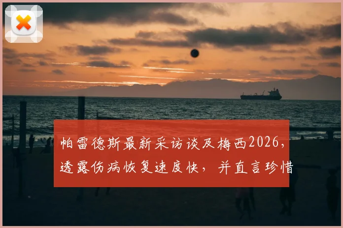 帕雷德斯最新采访谈及梅西2026，透露伤病恢复速度快，并直言珍惜两人共处的每一天