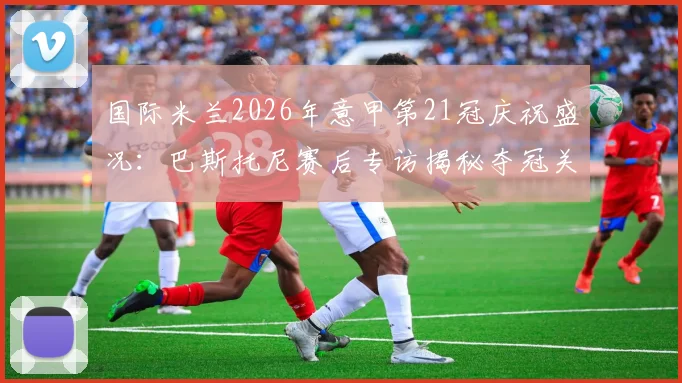国际米兰2026年意甲第21冠庆祝盛况：巴斯托尼赛后专访揭秘夺冠关键，回顾赛季历程与球迷感人支持瞬间