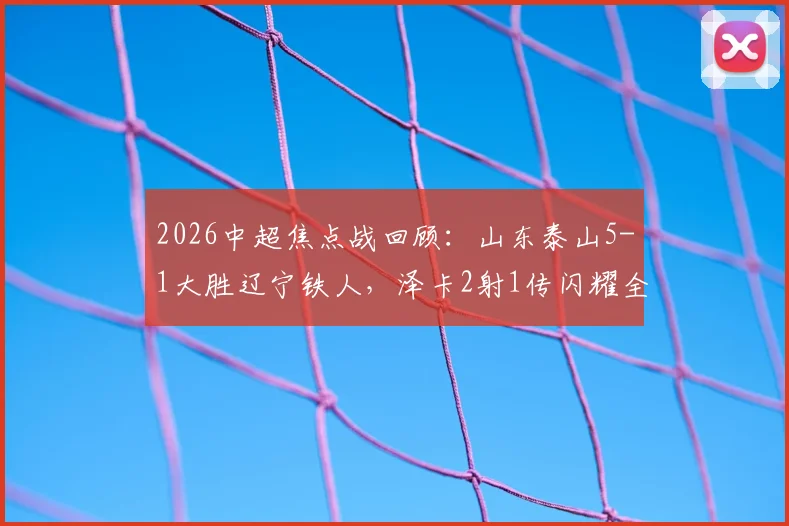 2026中超焦点战回顾：山东泰山5-1大胜辽宁铁人，泽卡2射1传闪耀全场，卡扎双响引爆进攻，附全场精彩集锦与赛后深度访谈