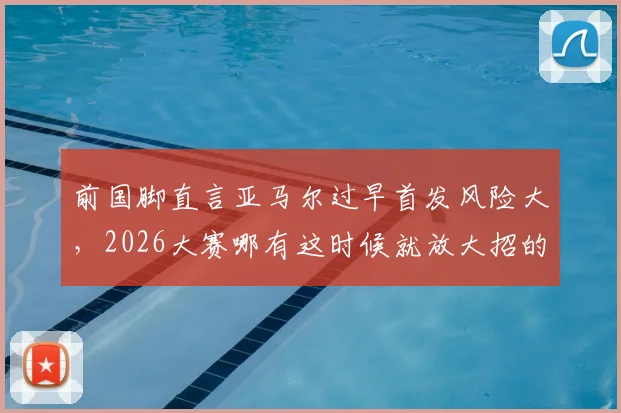 前国脚直言亚马尔过早首发风险大，2026大赛哪有这时候就放大招的深层解读与战术讨论