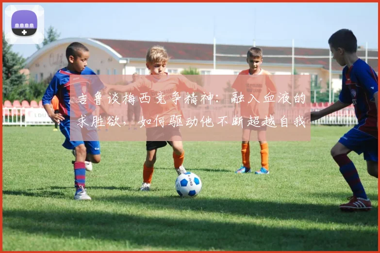 吉鲁谈梅西竞争精神:融入血液的求胜欲,如何驱动他不断超越自我至2026?
