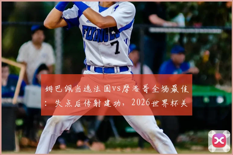 姆巴佩当选法国vs摩洛哥全场最佳：失点后传射建功，2026世界杯关键表现回顾