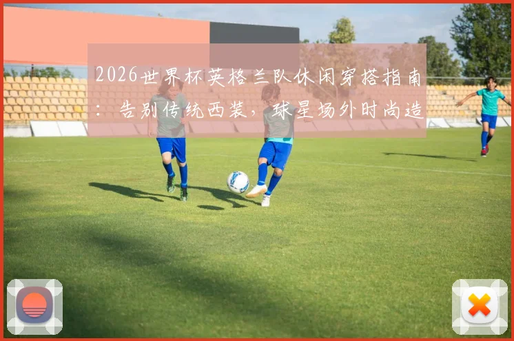 2026世界杯英格兰队休闲穿搭指南：告别传统西装，球星场外时尚造型与西装替代方案全解析