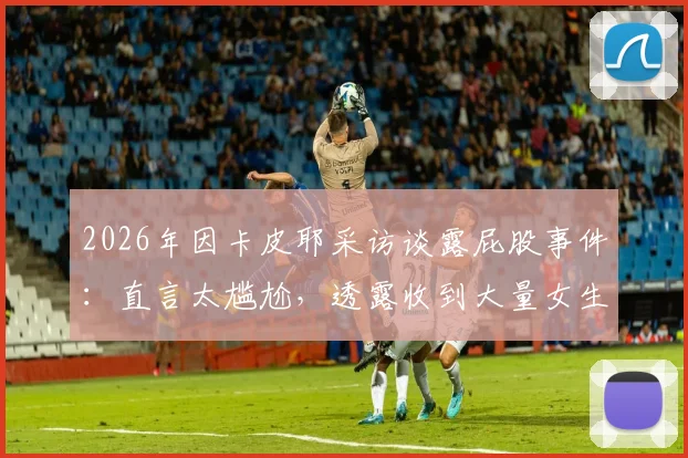2026年因卡皮耶采访谈露屁股事件：直言太尴尬，透露收到大量女生私信引发热议