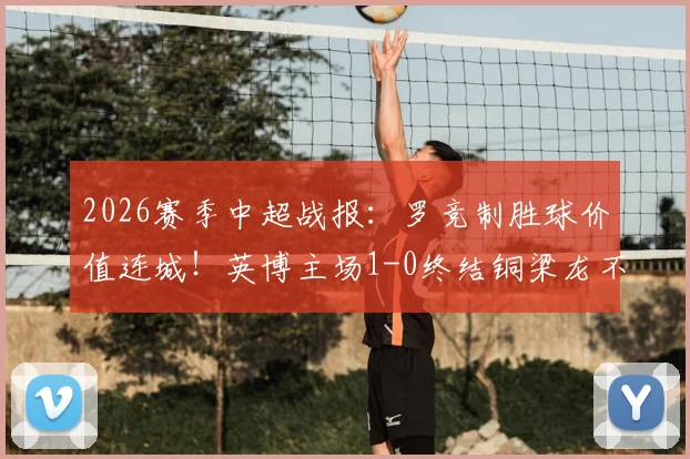 2026赛季中超战报:罗竞制胜球价值连城!英博主场1-0终结铜梁龙不败金身