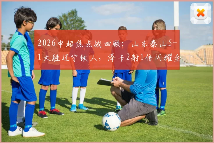 2026中超焦点战回顾：山东泰山5-1大胜辽宁铁人，泽卡2射1传闪耀全场，卡扎双响引爆进攻，附全场精彩集锦与赛后深度访谈