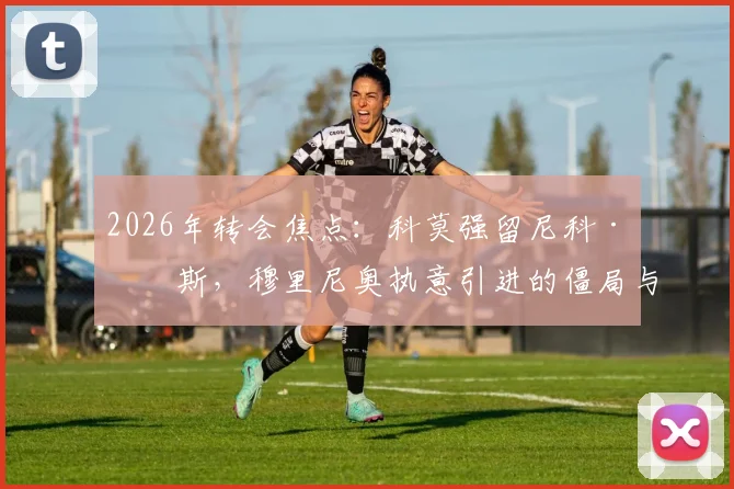2026年转会焦点:科莫强留尼科·帕斯,穆里尼奥执意引进的僵局与球员未来选择