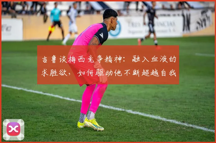 吉鲁谈梅西竞争精神：融入血液的求胜欲，如何驱动他不断超越自我至2026？