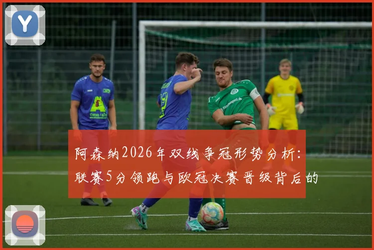 阿森纳2026年双线争冠形势分析：联赛5分领跑与欧冠决赛晋级背后的赛程压力与历史机遇