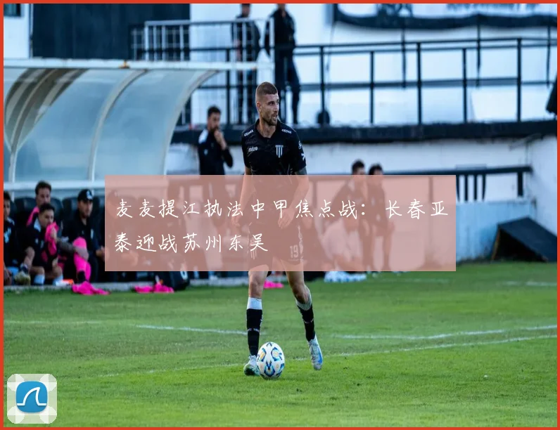 麦麦提江执法中甲焦点战：长春亚泰迎战苏州东吴
