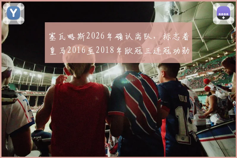 塞瓦略斯2026年确认离队，标志着皇马2016至2018年欧冠三连冠功勋阵容已全部更迭完毕