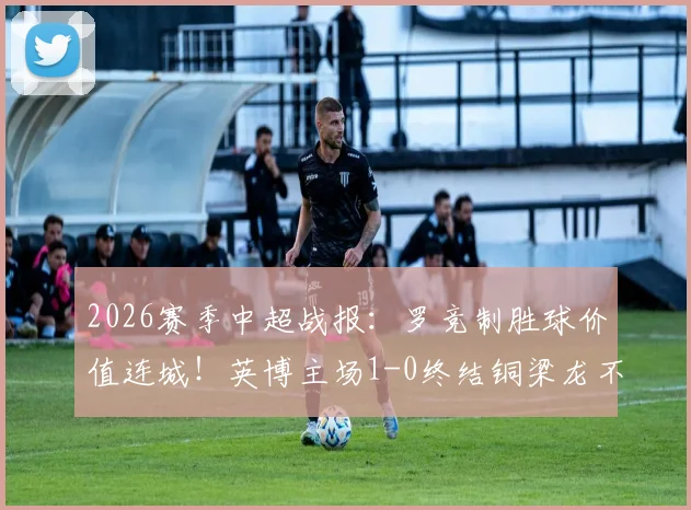 2026赛季中超战报：罗竞制胜球价值连城！英博主场1-0终结铜梁龙不败金身