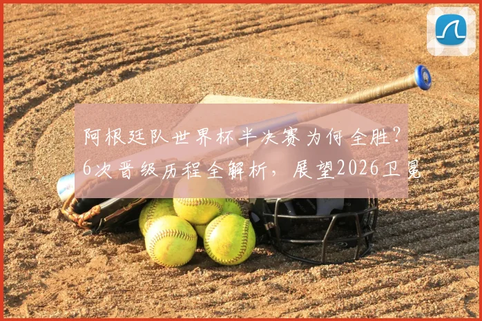 阿根廷队世界杯半决赛为何全胜？6次晋级历程全解析，展望2026卫冕之路